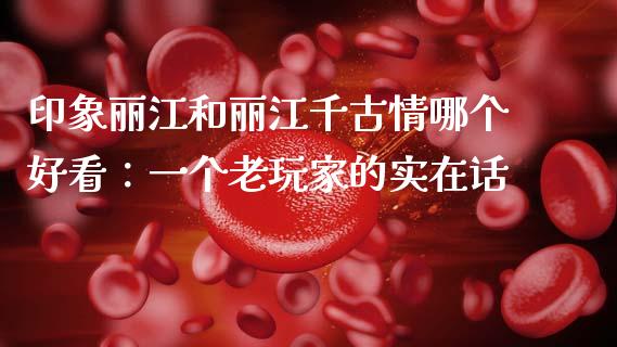 印象丽江和丽江千古情哪个好看：一个老玩家的实在话_https://wap.hpmsj.cn_基金分析_第1张