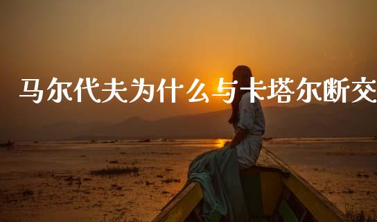 马尔代夫为什么与卡塔尔断交_https://wap.hpmsj.cn_期货交易_第1张
