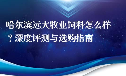 哈尔滨远大牧业饲料怎么样？深度评测与选购指南_https://wap.hpmsj.cn_外汇汇率_第1张