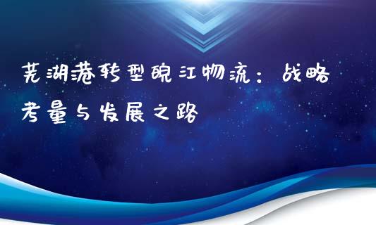 芜湖港转型皖江物流：战略考量与发展之路_https://wap.hpmsj.cn_债券投资_第1张