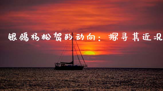 银鸽杨松贺的动向：探寻其近况_https://wap.hpmsj.cn_外汇汇率_第1张