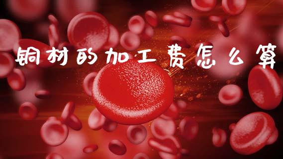 铜材的加工费怎么算_https://wap.hpmsj.cn_财经时评_第1张