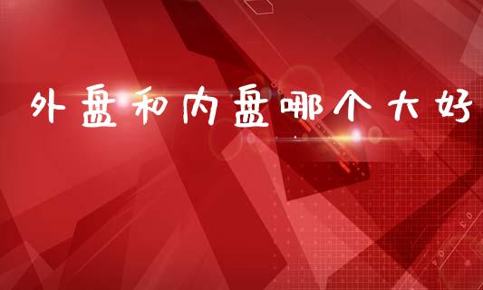 外盘和内盘哪个大好_https://wap.hpmsj.cn_财经时评_第1张