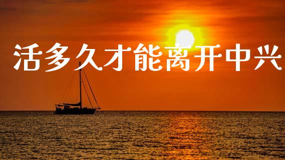 活多久才能离开中兴_https://wap.hpmsj.cn_债券投资_第1张