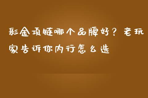 彩金项链哪个品牌好？老玩家告诉你内行怎么选_https://wap.hpmsj.cn_财经时评_第1张