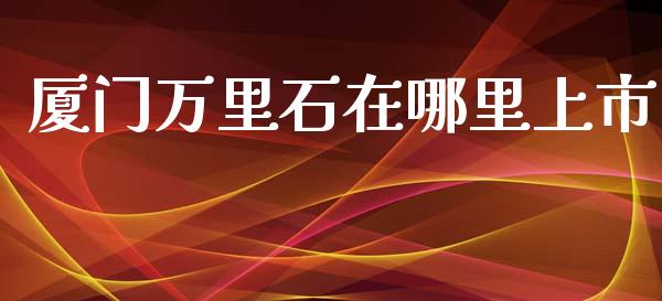 厦门万里石在哪里上市_https://wap.hpmsj.cn_基金分析_第1张