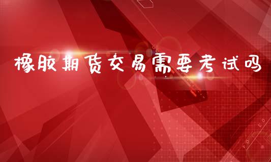 橡胶期货交易需要考试吗_https://wap.hpmsj.cn_外汇汇率_第1张