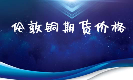 伦敦铜期货价格_https://wap.hpmsj.cn_财经时评_第1张