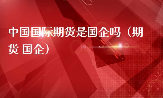 中国国际期货是国企吗（期货 国企）_https://wap.hpmsj.cn_外汇汇率_第1张