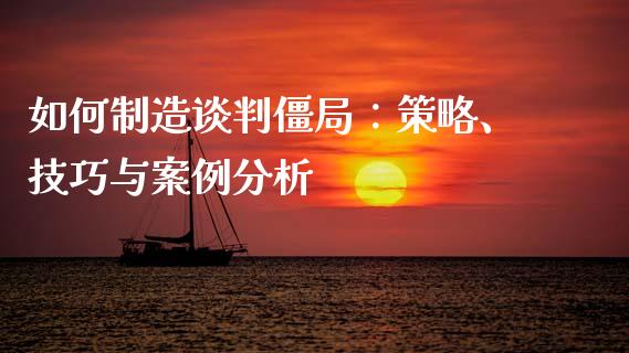 如何制造谈判僵局：策略、技巧与案例分析_https://wap.hpmsj.cn_外汇汇率_第1张