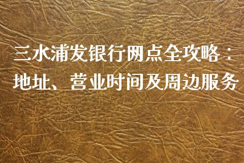 三水浦发银行网点全攻略：地址、营业时间及周边服务_https://wap.hpmsj.cn_基金分析_第1张