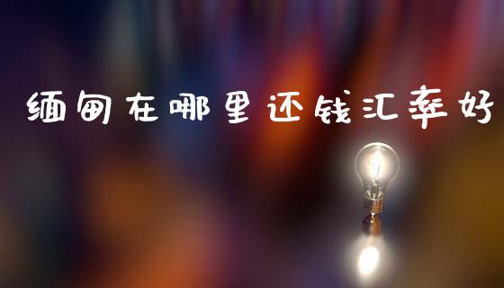 缅甸在哪里还钱汇率好_https://wap.hpmsj.cn_期货交易_第1张