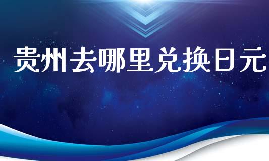 贵州去哪里兑换日元_https://wap.hpmsj.cn_财经时评_第1张