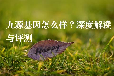 九源基因怎么样？深度解读与评测_https://wap.hpmsj.cn_期货交易_第1张