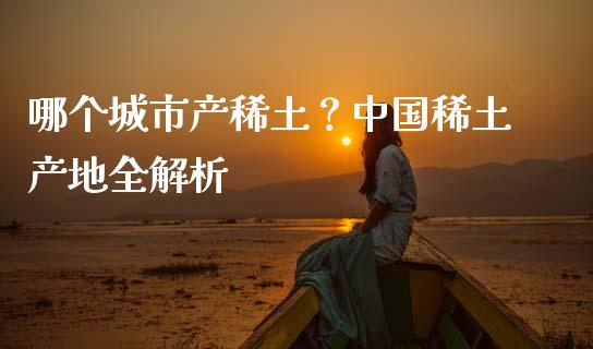 哪个城市产稀土？中国稀土产地全解析_https://wap.hpmsj.cn_债券投资_第1张