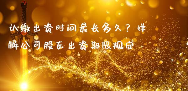 认缴出资时间最长多久？详解公司股东出资期限规定_https://wap.hpmsj.cn_债券投资_第1张