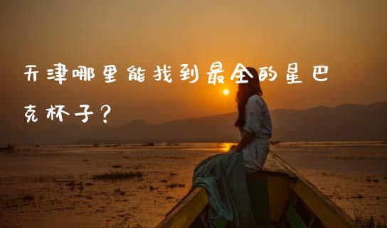 天津哪里能找到最全的星巴克杯子？_https://wap.hpmsj.cn_金融机构_第1张