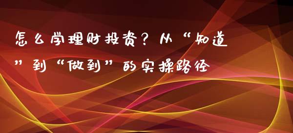 怎么学理财投资？从“知道”到“做到”的实操路径_https://wap.hpmsj.cn_外汇汇率_第1张