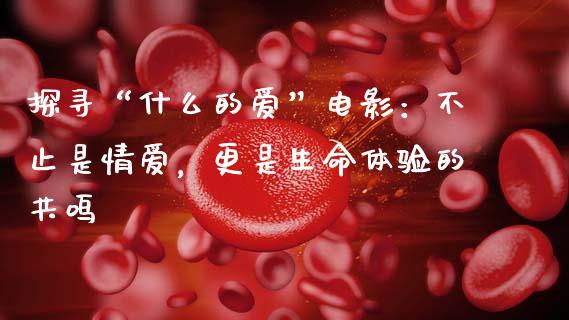 探寻“什么的爱”电影：不止是情爱，更是生命体验的共鸣_https://wap.hpmsj.cn_基金分析_第1张