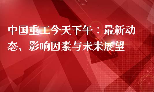 中国重工今天下午：最新动态、影响因素与未来展望_https://wap.hpmsj.cn_金融机构_第1张