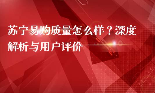 苏宁易购质量怎么样？深度解析与用户评价_https://wap.hpmsj.cn_期货交易_第1张