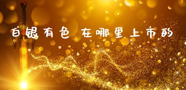 白银有色 在哪里上市的_https://wap.hpmsj.cn_基金分析_第1张