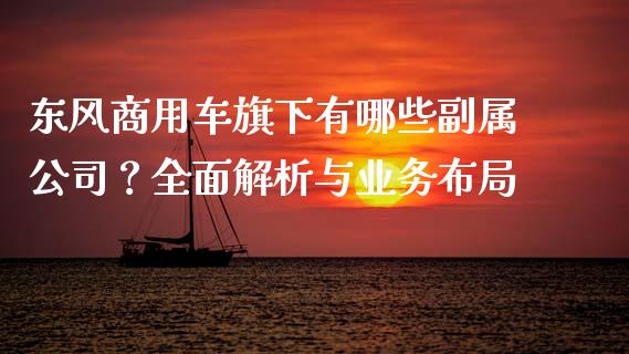 东风商用车旗下有哪些副属公司？全面解析与业务布局_https://wap.hpmsj.cn_财经时评_第1张