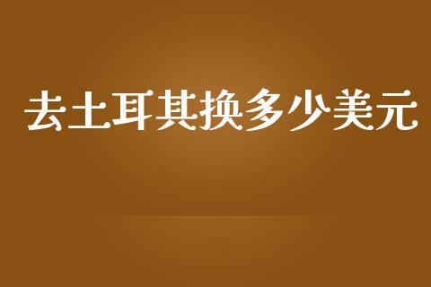 去土耳其换多少美元_https://wap.hpmsj.cn_金融机构_第1张