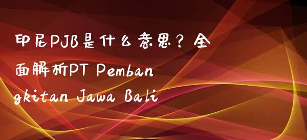 印尼PJB是什么意思？全面解析PT Pembangkitan Jawa Bali_https://wap.hpmsj.cn_金融机构_第1张