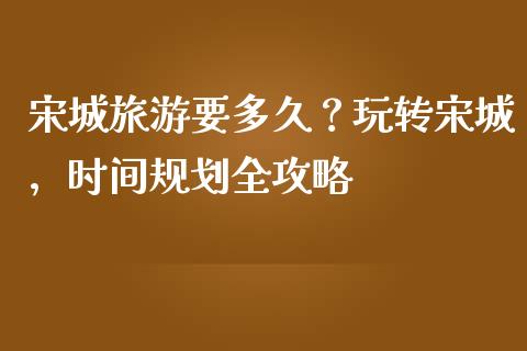 宋城旅游要多久？玩转宋城，时间规划全攻略_https://wap.hpmsj.cn_债券投资_第1张