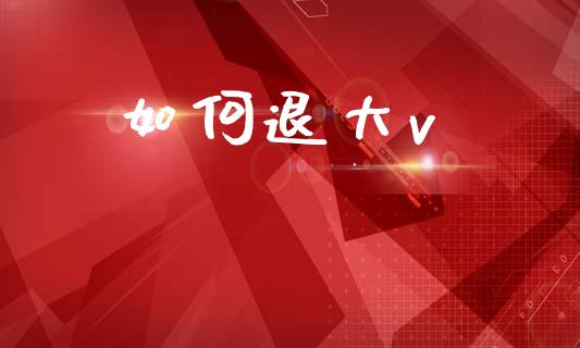 如何退大v_https://wap.hpmsj.cn_财经时评_第1张