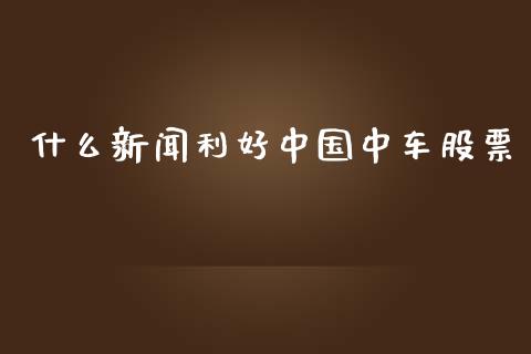 什么新闻利好中国中车股票_https://wap.hpmsj.cn_金融机构_第1张