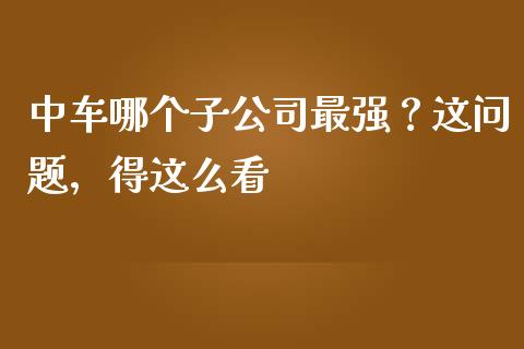 中车哪个子公司最强？这问题，得这么看_https://wap.hpmsj.cn_外汇汇率_第1张