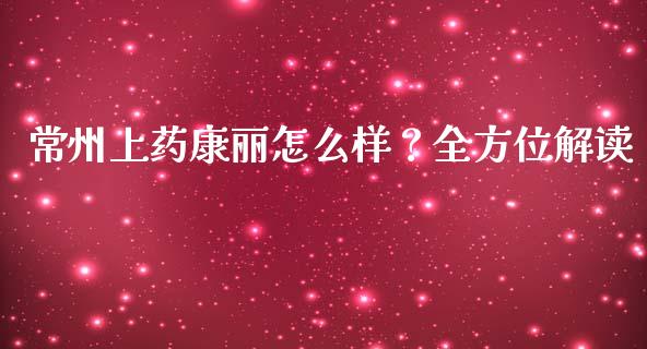常州上药康丽怎么样？全方位解读_https://wap.hpmsj.cn_外汇汇率_第1张