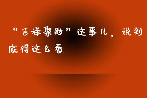 “吉祥聚财”这事儿，说到底得这么看_https://wap.hpmsj.cn_期货交易_第1张