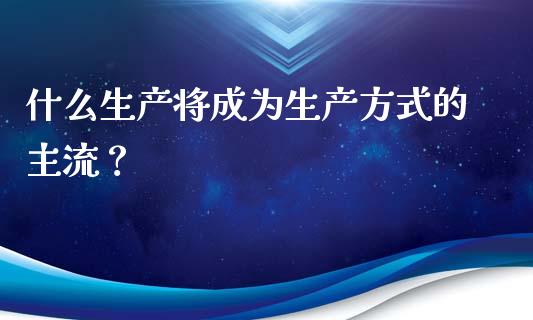 什么生产将成为生产方式的主流？_https://wap.hpmsj.cn_财经时评_第1张