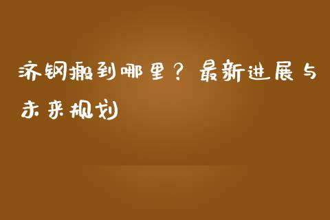 济钢搬到哪里？最新进展与未来规划_https://wap.hpmsj.cn_财经时评_第1张