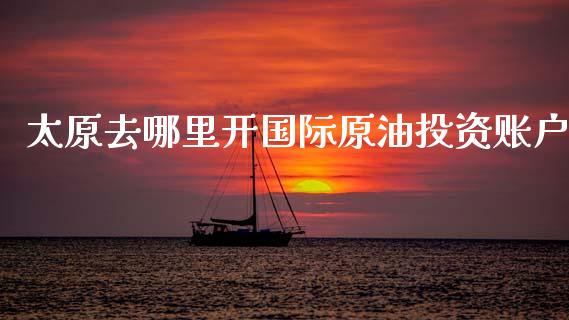 太原去哪里开国际原油投资账户_https://wap.hpmsj.cn_期货交易_第1张