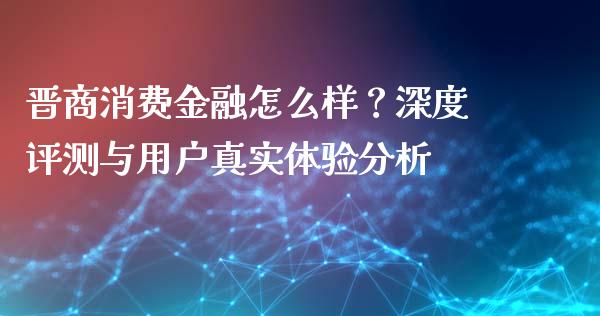 晋商消费金融怎么样？深度评测与用户真实体验分析_https://wap.hpmsj.cn_外汇汇率_第1张